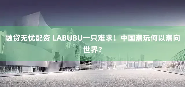 融贷无忧配资 LABUBU一只难求！中国潮玩何以潮向世界？