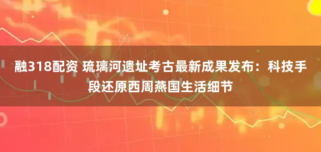 融318配资 琉璃河遗址考古最新成果发布：科技手段还原西周燕国生活细节